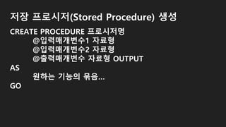 저장 프로시저(Stored Procedure) 생성
CREATE PROCEDURE 프로시저명
@입력매개변수1 자료형
@입력매개변수2 자료형
@출력매개변수 자료형 OUTPUT
AS
원하는 기능의 묶음…
GO
 