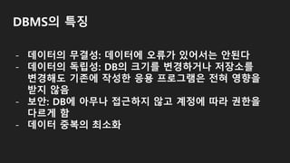 DBMS의 특징
- 데이터의 무결성: 데이터에 오류가 있어서는 안된다
- 데이터의 독립성: DB의 크기를 변경하거나 저장소를
변경해도 기존에 작성한 응용 프로그램은 전혀 영향을
받지 않음
- 보안: DB에 아무나 접근하지 않고 계정에 따라 권한을
다르게 함
- 데이터 중복의 최소화
 