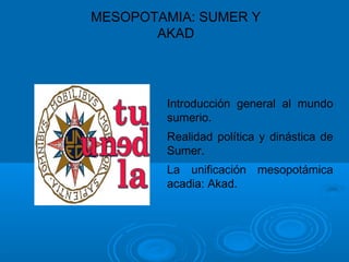 MESOPOTAMIA: SUMER Y
AKAD
Introducción general al mundo
sumerio.
Realidad política y dinástica de
Sumer.
La unificación mesopotámica
acadia: Akad.
 