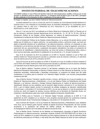 Viernes 18 de diciembre de 2015 DIARIO OFICIAL (Primera Sección) 103
INSTITUTO FEDERAL DE TELECOMUNICACIONES
ACUERDO mediante el cual el Pleno del Instituto Federal de Telecomunicaciones modifica el diverso por el cual
aprueba su calendario anual de sesiones ordinarias y el calendario anual de labores para el año 2015 y principios
de 2016, publicado el 24 de diciembre de 2014 y modificado el 24 de junio de 2015.
Al margen un logotipo, que dice: Instituto Federal de Telecomunicaciones.
ACUERDO MEDIANTE EL CUAL EL PLENO DEL INSTITUTO FEDERAL DE TELECOMUNICACIONES MODIFICA EL
DIVERSO POR EL CUAL APRUEBA SU CALENDARIO ANUAL DE SESIONES ORDINARIAS Y EL CALENDARIO ANUAL
DE LABORES PARA EL AÑO 2015 Y PRINCIPIOS DE 2016, PUBLICADO EL 24 DE DICIEMBRE DE 2014 Y
MODIFICADO EL 24 DE JUNIO DE 2015.
Que el 11 de junio de 2013, fue publicado en el Diario Oficial de la Federación (DOF) el “Decreto por el
que se reforman y adicionan diversas disposiciones de los artículos 6o., 7o., 27, 28, 73, 78, 94 y 105 de la
Constitución Política de los Estados Unidos Mexicanos, en materia de telecomunicaciones” (Decreto),
considerando la existencia del Instituto Federal de Telecomunicaciones (Instituto);
Que la Constitución Política de los Estados Unidos Mexicanos, en su artículo 28 párrafo décimo quinto
señala que el Instituto es un órgano autónomo, con personalidad jurídica y patrimonio propio, que tiene por
objeto el desarrollo eficiente de la radiodifusión y las telecomunicaciones, conforme a lo dispuesto en esta
Constitución y en los términos que fijen las leyes. Para tal efecto, tendrá a su cargo la regulación, promoción y
supervisión del uso, aprovechamiento y explotación del espectro radioeléctrico, las redes y la prestación de
los servicios de radiodifusión y telecomunicaciones, así como del acceso a infraestructura activa, pasiva y
otros insumos esenciales, garantizando lo establecido en los artículos 6o. y 7o. de esta Constitución;
Que el 24 de diciembre de 2014 fue publicado en el DOF el “Acuerdo mediante el cual el Pleno del
Instituto Federal de Telecomunicaciones aprueba su calendario anual de sesiones ordinarias y el calendario
anual de labores para el año 2015 y principios de 2016”;
Que el 24 de junio de 2015 se publicó en el DOF el “Acuerdo por el que se modifica el diverso mediante el
cual el Pleno del Instituto Federal de Telecomunicaciones aprueba su calendario anual de sesiones ordinarias
y el calendario anual de labores para el año 2015 y principios de 2016”;
Que el Décimo Séptimo Transitorio fracción IV del Decreto, establece que en el marco del Sistema
Nacional de Planeación Democrática, el Ejecutivo Federal incluirá en el Plan Nacional de Desarrollo y en los
programas sectoriales, institucionales y especiales conducentes, un programa de trabajo para dar cabal
cumplimiento a la política para la transición a la Televisión Digital Terrestre y los recursos presupuestales
necesarios para ello;
Que el Décimo Noveno Transitorio, párrafos primero y tercero, del Decreto por el que se expiden la Ley
Federal de Telecomunicaciones y Radiodifusión, y la Ley del Sistema Público de Radiodifusión del Estado
Mexicano; y se reforman, adicionan y derogan diversas disposiciones en materia de telecomunicaciones y
radiodifusión (Decreto de Ley) establece que la transición digital terrestre culminará el 31 de diciembre de
2015 y que el Instituto deberá concluir la transmisión de señales analógicas de televisión radiodifundida
en todo el país, a más tardar el 31 de diciembre de 2015, una vez que se alcance un nivel de penetración del
noventa por ciento de hogares de escasos recursos definidos por la Secretaría de Desarrollo Social, con
receptores o decodificadores aptos para recibir señales digitales de televisión radiodifundida;
Que la Política para la Transición a la Televisión Digital Terrestre, publicada en el DOF el 11 de
septiembre de 2014, establece en su artículo 4 como propósito principal generar las condiciones propicias
para la terminación de las Transmisiones Analógicas a más tardar el 31 de diciembre de 2015;
Que el artículo 267 fracción I, de la Ley Federal de Telecomunicaciones y Radiodifusión (Ley), establece
entre otros, que el Instituto podrá imponer medidas al Agente Económico Preponderante, tal como someter
anualmente a la aprobación del Instituto las Ofertas públicas de referencia para los servicios
de desagregación efectiva de la red pública de telecomunicaciones local;
Que la Medida Quinta Transitoria de las Medidas de Desagregación impuestas al Agente Económico
Preponderante en telecomunicaciones, aprobadas mediante Acuerdo P/IFT/EXT/060314/76 de fecha 6 de
marzo de 2014, establece en su parte conducente que dicho Agente publicará en su sitio de Internet la Oferta
de referencia autorizada por el Instituto, a más tardar diez días hábiles después de recibir la nueva notificación
 