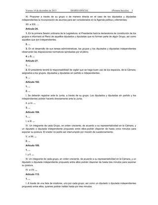 Viernes 18 de diciembre de 2015 DIARIO OFICIAL (Primera Sección) 3
XI. Proponer a través de su grupo o de manera directa en el caso de los diputados y diputadas
independientes la incorporación de asuntos para ser considerados en la Agenda política y efemérides;
XII. a XIX. …
Artículo 24.
1. En la primera Sesión ordinaria de la Legislatura, el Presidente hará la declaratoria de constitución de los
grupos e informará al Pleno de aquellos diputados y diputadas que no forman parte de algún Grupo, así como
aquellos que son independientes.
2. ...
3. En el desarrollo de sus tareas administrativas, los grupos y los diputados y diputadas independientes
observarán las disposiciones normativas aprobadas por el pleno.
4. y 5. ...
Artículo 27.
1. ...
2. El presidente tendrá la responsabilidad de vigilar que se haga buen uso de los espacios, de la Cámara,
asignados a los grupos, diputados y diputadas sin partido e independientes.
3. ...
Artículo 102.
1. ...
2. ...
I. Se deberán registrar ante la Junta, a través de su grupo. Los diputados y diputadas sin partido y los
independientes podrán hacerlo directamente ante la Junta;
II. a VI. ...
3. ...
Artículo 104.
1. ...
I. a III. ...
IV. Un integrante de cada Grupo, en orden creciente, de acuerdo a su representatividad en la Cámara, y
un diputado o diputada independiente propuesto entre ellos podrán disponer de hasta cinco minutos para
exponer su postura. El orador no podrá ser interrumpido por moción de cuestionamiento;
V. a XII. ...
2. ...
Artículo 105.
1. ...
I. y II. ...
III. Un integrante de cada grupo, en orden creciente, de acuerdo a su representatividad en la Cámara, y un
diputado o diputada independiente propuesto entre ellos podrán disponer de hasta tres minutos para exponer
su postura.
IV. a VII. ...
Artículo 113.
1. ...
I. A través de una lista de oradores, uno por cada grupo, así como un diputado o diputada independientes
propuesto entre ellos, quienes podrán hablar hasta por tres minutos.
 