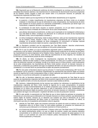 Viernes 18 de diciembre de 2015 DIARIO OFICIAL (Primera Sección) 55
184. Argumentó que en la Resolución preliminar de dicha investigación se concluye que no existen en la
actualidad otros factores distintos a las importaciones en condiciones de discriminación de precios (originarias
de los Estados Unidos, España e India) que causen daño a la producción nacional, en particular, las
importaciones originarias del Reino Unido.
185. Tubacero replicó que los argumentos de Tata Steel deben desestimarse por lo siguiente:
a. la ausencia o niveles insignificantes de importaciones originarias del Reino Unido en el periodo
analizado no desvirtúa per se que de eliminarse la cuota compensatoria, las importaciones de dicho
país ingresen en el futuro próximo en volúmenes considerables y condiciones que darían lugar a la
continuación o repetición del daño a la industria nacional;
b. la constatación de este hecho requiere un examen prospectivo, en el cual deben evaluarse los
efectos en el futuro inmediato de la eliminación de la cuota compensatoria;
c. para efectos del presente procedimiento, es falso que lo expresado en la investigación antidumping a
que Tata Steel se refiere, constituya una afirmación de no atribución de daño de las importaciones
del Reino Unido, como la exportadora considera, y
d. en dicha investigación antidumping, hasta la etapa preliminar, salvo por las importaciones originarias
de los Estados Unidos, España e India, no hubo otras importaciones que causaran daño; sin
embargo, en el periodo analizado de dicha investigación no concurrieron al mercado nacional
importaciones del producto objeto de examen, originarias del Reino Unido.
186. La Secretaría consideró que los argumentos que Tata Steel presentó, descritos anteriormente,
carecen de sustento, por las razones que se explican en los puntos subsecuentes.
187. Por lo que se refiere a lo que la exportadora argumentó sobre lo establecido en la investigación
antidumping a que se refiere, la Secretaría precisa que la determinación preliminar en el sentido de que fueron
las importaciones de tubería originarias de los Estados Unidos, España e India, las que causaron el daño a la
producción nacional y no otros factores, entre ellos las importaciones de otros orígenes, fue resultado de
la información y características propias de dicha investigación.
188. En efecto, en dicha investigación las importaciones originarias del Reino Unido no fueron
significativas, además de estar sujetas a cuotas compensatorias, de modo que no pudieron causar daño a la
rama de producción nacional; sin embargo, de ello no se deriva que en el futuro próximo, ante la eliminación
de la cuota compensatoria, las importaciones del Reino Unido podrían concurrir al mercado mexicano en
volúmenes y condiciones que pudieran dar lugar a la repetición del daño a la rama de producción nacional. La
constatación o no de este hecho es precisamente el objeto del presente procedimiento.
189. Por otra parte, la Secretaría observó que los artículos 11.3 del Acuerdo Antidumping y 89 F de la LCE
no establecen que la ausencia o volúmenes insignificantes de importaciones del producto objeto de examen
durante la vigencia de la cuota compensatoria fuese un factor relevante que indicaría que ante la eliminación
de la misma, no ocurriría la continuación o la repetición del daño.
190. Por ello, la Secretaría determinó que carece de sustento el argumento de Tata Steel de que la
ausencia de importaciones originarias del Reino Unido durante la vigencia de la cuota compensatoria sustenta
que no se repetiría el daño a la rama de producción nacional si esta medida se elimina.
191. Asimismo, independientemente de las razones que explican los volúmenes no significativos de las
importaciones originarias del Reino Unido durante la vigencia de la cuota compensatoria, el presente
procedimiento se basa fundamentalmente en el análisis prospectivo que considera los factores pertinentes
abordados en el mismo que permitan determinar si ante la eliminación de la cuota compensatoria, las
importaciones del producto objeto de examen concurrirían al mercado mexicano en volúmenes y condiciones
que pudieran dar lugar a la continuación o repetición del daño a la rama de producción nacional.
192. En este sentido, la aseveración de Tata Steel de que no tiene interés de participar en proyectos de
licitaciones y/o concursos que se efectuarán en el mercado mexicano en el futuro próximo, que demandarán la
tubería objeto de examen, tampoco es un elemento que sustente que ante la eliminación de la cuota
compensatoria, las importaciones del Reino Unido no concurrirían al mercado mexicano. En efecto, la
información que obra en el expediente administrativo indica lo siguiente:
a. además de Tata Steel, existe otra empresa productora de tubería de acero al carbono con costura
longitudinal recta en el Reino Unido, la cual pudiera participar en proyectos de licitaciones y/o
concursos que se efectuarán en el mercado nacional en el futuro próximo, y
b. en el transcurso del presente procedimiento, Tubacero indicó que Tata Steel colocó 33,778 toneladas
de tubería prácticamente similar a la que es objeto de examen, puesto que presenta diámetros
comprendidos en la definición del producto objeto de examen y espesor de pared apenas 3.2 mm
mayor, lo cual sustentó con copia de la licitación pública internacional No. 18575088-512-12 de
Pemex Exploración y Producción.
 
