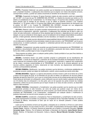 Viernes 18 de diciembre de 2015 DIARIO OFICIAL (Primera Sección) 95
SEXTA.- Propiedad Intelectual: Las partes acuerdan que la titularidad de los derechos patrimoniales de
autor, propiedad industrial, o cualesquiera otros derechos que se originen con motivo del presente convenio,
corresponderá a ambas, y podrán ser usados únicamente en beneficio de la educación a su cargo.
SÉPTIMA.- Suspensión de Apoyos: El apoyo financiero materia de este convenio, podrá ser suspendido
por “LA SEP”, en el caso de que “EL GOBIERNO DEL ESTADO”: a).- Destine los recursos que reciba a un fin
distinto a lo establecido en los “Lineamientos”; b).- El retraso mayor a 15 (quince) días contados a partir de la
fecha prevista para la entrega de los informes a que se refiere el presente convenio o los “Criterios
Operativos”; c).- El retraso mayor a 15 (quince) días hábiles ante cualquier requerimiento de información que
le solicite “LA SEP”; y d).- Cuando “EL GOBIERNO DEL ESTADO” incumpla con sus obligaciones
establecidas en este convenio, los “Lineamientos” o los “Criterios Operativos”.
OCTAVA.- Relación Laboral: Las partes acuerdan expresamente que el personal designado por cada una
de ellas para la organización, ejecución, supervisión y cualesquiera otra actividad que se lleve a cabo con
motivo de este instrumento, continuará en forma absoluta bajo la dirección y dependencia de la parte que lo
designó, sin que se entienda en forma alguna, que en la realización de los trabajos desarrollados se pudiesen
generar, o haber generado, derechos laborales o de otra naturaleza, con respecto a la otra parte.
Por lo anterior, las partes asumen plenamente la responsabilidad laboral del personal designado por cada
una de ellas para la realización de las actividades materia de este convenio y del “PROGRAMA”, por lo que en
consecuencia, no existirá sustitución, subrogación ni solidaridad patronal entre las partes o con el personal
adscrito a la otra parte.
NOVENA.- Transparencia: Las partes acuerdan que para fomentar la transparencia del “PROGRAMA”, en
la papelería y documentación oficial, así como en la publicidad y promoción del mismo, deberá incluirse de
forma clara visible y audible según el caso, la siguiente leyenda:
“Este programa es público, ajeno a cualquier partido político. Queda prohibido el uso para fines distintos a
los establecidos en el programa”.
DÉCIMA.- Contraloría Social: Las partes acuerdan propiciar la participación de los beneficiarios del
“PROGRAMA”, a través de la integración y operación de los Consejos Escolares de Participación Social que,
como instancias de contraloría social, participan en el seguimiento, supervisión y vigilancia del cumplimiento
de las metas y acciones comprometidas en el “PROGRAMA”, así como de la correcta aplicación de los
recursos públicos asignados al mismo, observando en todo momento, las disposiciones administrativas,
jurídicas y presupuestarias aplicables.
DÉCIMA PRIMERA.- Modificación: Las partes convienen que los términos y condiciones establecidos en
el presente convenio, podrán ser objeto de modificación o adición, previo acuerdo por escrito entre ellas.
DÉCIMA SEGUNDA.- Vigencia: La vigencia del presente convenio iniciará a partir de la fecha de su firma
y hasta el 30 de agosto de 2016, en el entendido de que sólo se refiere a la aplicación de recursos públicos
federales del ejercicio fiscal 2015, por lo que no compromete recursos de los subsecuentes ejercicios fiscales.
Podrá darse por terminado con anticipación, previa notificación que por escrito realice cualquiera de las partes
con 30 (treinta) días de anticipación a la otra parte; pero en tal supuesto las partes tomarán las medidas
necesarias a efecto de que las acciones que se hayan iniciado en el marco de este convenio, se desarrollen
hasta su total conclusión.
DÉCIMA TERCERA.- Interpretación y Cumplimiento: Las partes acuerdan que los asuntos que no estén
expresamente previstos en este Convenio, así como las dudas que pudieran surgir con motivo de su
interpretación y cumplimiento, se resolverán de común acuerdo y por escrito entre las mismas, acorde con los
propósitos del “PROGRAMA” y los “Lineamientos”, manifestando que cualquier adición o modificación al
presente instrumento se hará de común acuerdo y por escrito.
DÉCIMA CUARTA.- Jurisdicción y Competencia: Para la interpretación y cumplimiento de este convenio,
las partes expresamente se someten a la jurisdicción y competencia de los Tribunales Federales con sede en
la Ciudad de México, renunciando al fuero que en razón de su domicilio presente o futuro pudiera
corresponderles.
Leído que fue el presente convenio por las partes y enteradas de su contenido, lo firman en cuatro tantos
en la Ciudad de México, el 6 de octubre de 2015.- Por la SEP: el Subsecretario de Educación Básica, Javier
Treviño Cantú.- Rúbrica.- El Director General de Desarrollo de la Gestión e Innovación Educativa, Germán
Cervantes Ayala.- Rúbrica.- Por el Gobierno del Estado: el Secretario de Hacienda, Jaime Ramón Herrera
Corral.- Rúbrica.- El Secretario de Educación, Cultura y Deporte, Manuel Marcelo González Tachiquín.-
Rúbrica.
 