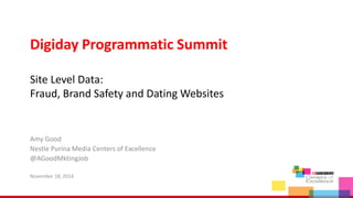 Digiday Programmatic Summit 
Site Level Data: 
Fraud, Brand Safety and Dating Websites 
Amy Good 
Nestle Purina Media Centers of Excellence 
@AGoodMktingJob 
November 18, 2014 
 