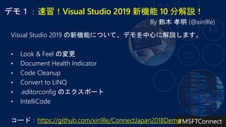 速習！Visual Studio 2019 新機能 10 分解説！
Visual Studio 2019 の新機能について、デモを中心に解説します。
• Look & Feel の変更
• Document Health Indicator
• Code Cleanup
• Convert to LINQ
• .editorconfig のエクスポート
• IntelliCode
コード：https://github.com/xin9le/ConnectJapan2018Demo
 