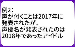 例2：
声が付くことは2017年に
発表されたが、
声優名が発表されたのは
2018年であったアイドル
 
