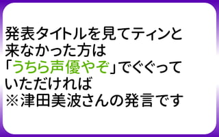 発表タイトルを見てティンと
来なかった方は
「うちら声優やぞ」でぐぐって
いただければ
※津田美波さんの発言です
 