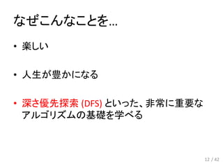 なぜこんなことを…
12
• 楽しい
• 人生が豊かになる
• 深さ優先探索 (DFS) といった、非常に重要な
アルゴリズムの基礎を学べる
/ 42
 