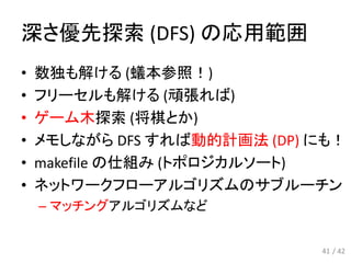 深さ優先探索 (DFS) の応用範囲
• 数独も解ける (蟻本参照！)
• フリーセルも解ける (頑張れば)
• ゲーム木探索 (将棋とか)
• メモしながら DFS すれば動的計画法 (DP) にも！
• makefile の仕組み (トポロジカルソート)
• ネットワークフローアルゴリズムのサブルーチン
– マッチングアルゴリズムなど
41 / 42
 