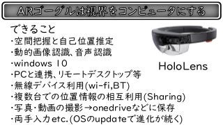 できること
・空間把握と自己位置推定
・動的画像認識、音声認識
・windows 10
・PCと連携、リモートデスクトップ等
・無線デバイス利用(wi-fi,BT)
・複数台での位置情報の相互利用(Sharing)
・写真・動画の撮影→onedriveなどに保存
・両手入力etc.(OSのupdateで進化が続く)
HoloLens
 
