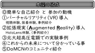 ⓪簡単な自己紹介 と 参加の動機
①バーチャルリアリティ（VR）導入
視聴体験、装着体験、事例紹介
②拡張現実（Augmented Reality）導入
HoloLens体験、（事例紹介）
③北大超高圧電顕での実験事例
④これからの未来について分かっている事
⑤DoMCNのコミュニティ紹介
 