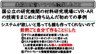 国公立の研究機関の材料研究現場にVR・AR
の技術をまじめに持ち込んだ初めての事例
システムが欲しいと思っても誰も作ってくれないので
前例ごと自分で作ることにした
①すでに必要機材ほぼ全部買ってあった
②たまたまリコーのインターンに受かった
③リスク全部引き受け（2017.9-12月)
（人材育成本部を介した個人-企業間契約
※大学-企業間の共同研究契約を避けた）
④プライバシーと情報管理指針は徹底遵守
 