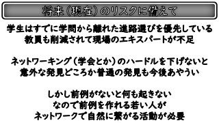 学生はすでに学問から離れた進路選びを優先している
教員も削減されて現場のエキスパートが不足
ネットワーキング（学会とか）のハードルを下げないと
意外な発見どころか普通の発見も今後あやうい
しかし前例がないと何も起きない
なので前例を作れる若い人が
ネットワークで自然に繋がる活動が必要
 