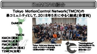 Tokyo MotionControl Network(TMCN)の
弟コミュニティとして、2018年5月にゆるく結成(非営利)
TMCN
HMCN（広島）
FMCN（福岡）
KumaMCN（熊本）
T2MCN(台湾）
DoMCN
Tokyo HoloLens Meetup Vol.10
１０/6 マイクロソフト品川本社
（石岡も5分間トークで登壇）
KMCN（関西）
”HoloMagicians”
TMCN系列の中でも
ウェアラブル系に
興味の強い人々
20４３人
 