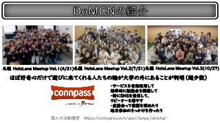 札幌 HoloLens Meetup Vol.1(4/21)札幌 HoloLens Meetup Vol.２(7/21)札幌 HoloLens Meetup Vol.3(10/27)
・サービスを有効活用して
効率的に勉強会を開催して
・特にSNSを活用して、
リピーターを増やす
・直接会って信頼を深めたり
地方参加のきっかけを作ったり
個人の活動履歴 https://connpass.com/user/Junya_Ishioka/
ほぼ好奇心だけで遊びに来てくれる人たちの輪が大学の外にあることが判明（超少数）
 