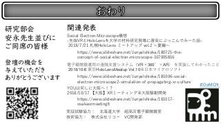 研究部会
安永先生並びに
ご同席の皆様
登壇の機会を
与えていただき
ありがとうございます
実証試験協力： 北海道大学 超高圧電子顕微鏡室
技術協力： 株式会社リコー VC開発部
https://www.slideshare.net/JunyaIshioka/180721-the-
concept-of-social-electron-microscope-107005816
Social Electron Microscope構想
-先端VRとHoloLensを大学の材料研究現場に唐突にぶっこんでみーた話-
2018/7/21 札幌HoloLens ミートアップ vol.2 ～夏編～
https://www.slideshare.net/JunyaIshioka/181006-social-
electron-microscope2-simulation-of-propagating-xr-culture
電子顕微鏡運用の遠隔支援システム（VR×360゜×AR） を実装してわかったこと
2018/10/6 東京HoloLensMeatup Vol.10＠日本マイクロソフト
https://www.slideshare.net/JunyaIshioka/181017-
osakaxrmeetinglt
YOUは何しに大阪へ！？
2018/10/17 【大阪】XRミーティング＠大阪駆動開発
関連発表
#DoMCN
 