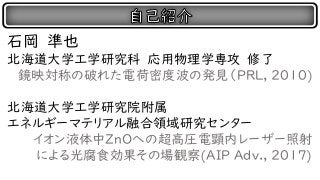 石岡 準也
北海道大学工学研究科 応用物理学専攻 修了
鏡映対称の破れた電荷密度波の発見（PRL, 2010)
北海道大学工学研究院附属
エネルギーマテリアル融合領域研究センター
イオン液体中ZｎOへの超高圧電顕内レーザー照射
による光腐食効果その場観察(AIP Adv., 2017)
 