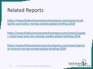 Related Reports
https://www.thebusinessresearchcompany.com/report/coal-
lignite-and-Sulfur-mining-market-global-briefing-2018
https://www.thebusinessresearchcompany.com/report/coppe
r-nickel-lead-and-zinc-mining-market-global-briefing-2018
https://www.thebusinessresearchcompany.com/report/gener
al-mineral-mining-market-global-briefing-2018
12 © The Business Research Company. All rights reserved.
 