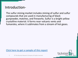 Introduction-
The sulfur mining market includes mining of sulfur and sulfur
compounds that are used in manufacturing of black
gunpowder, matches, and fireworks. Sulfur is a bright yellow
crystalline material. It forms near volcanic vents and
fumaroles, where it sublimates from a stream of hot gases.
3 © The Business Research Company. All rights reserved.
Click here to get a sample of this report
 
