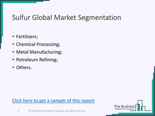 Sulfur Global Market Segmentation
• Fertilizers;
• Chemical Processing;
• Metal Manufacturing;
• Petroleum Refining;
• Others.
8 © The Business Research Company. All rights reserved.
Click here to get a sample of this report
 