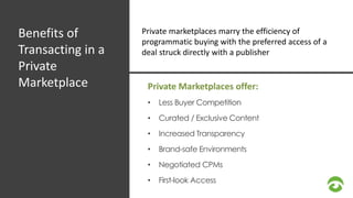 Benefits of 
Transacting in a 
Private 
Marketplace 
Private marketplaces marry the efficiency of 
programmatic buying with the preferred access of a 
deal struck directly with a publisher 
Private Marketplaces offer: 
• Less Buyer Competition 
• Curated / Exclusive Content 
• Increased Transparency 
• Brand-safe Environments 
• Negotiated CPMs 
• First-look Access 
 