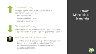 Private 
Marketplace 
Economics 
Premium Pricing 
Pricing is higher than open auction due to 
additional value, such as: 
• first-look access 
• impression-level data 
• exclusive inventory 
Discounted Pricing 
Inventory may be offered at a discount compared 
to open auction in exchange for guaranteed spend 
Auction-based or fixed rate 
• Auction-based: competing with smaller group of 
buyers in a competitive, private auction 
• Fixed rate: impressions purchased at pre-negotiated 
flat rate 
 