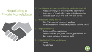 Negotiating a 
Private Marketplace 
1. Identify what you want to achieve by purchasing in a PMP 
• Access inventory not available in the open market 
• Assurances of brand-safety by targeting known sites 
• Increase reach & win rate with first-look access 
2. Understand pricing models 
• Flat CPM rates are commonly available 
• Trade-off between increased impression volume & CPM 
3. Negotiate the deal 
• Online or offline negotiation 
• Identify specific apps/sites, content, placements, etc. 
• Can be pre-packaged or custom-built 
4. Establish the Private Marketplace 
• Deal ID 
• Private Tags 
 
