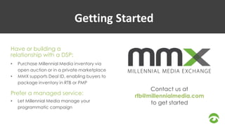 Getting Started 
Have or building a 
relationship with a DSP: 
• Purchase Millennial Media inventory via 
open auction or in a private marketplace 
• MMX supports Deal ID, enabling buyers to 
package inventory in RTB or PMP 
Prefer a managed service: 
• Let Millennial Media manage your 
programmatic campaign 
Contact us at 
rtb@millennialmedia.com 
to get started 
 