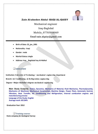 Zain Al-abeden Abdul -BAQI AL-QAISY
Mechanical engineer
Iraq-Baghdad
Mobile_07705808069
Email-zain.alqaisy@gmail.com
 Birth of Date: 25_jan_1991
 Nationality : Iraqi
 Gender : male
 Marital Status: single
 Address: Iraq _ Baghdad hay Al-Nidhal
EDUCATION
Institution: University of Technology  mechanical engineering department
Branch: Air Conditioning & Refrigeration engineering
Degree – Major: Bachelor's degree: mechanical engineering
Main Study Subjects: Statics, Dynamics, Mechanics of Material, Fluid Mechanics, Thermodynamics,
Mechanics of Machines, Mechanical Construction, Machine Design, Power Plant, Automatic Control,
Vibration, Heat Transfer, Air Conditioning and Refrigeration, internal combustion engines and
manufacturing process
Language of the Study: English
Average mark: 69.534%
Graduation Year:2012
Training courses
State company for Geological Survey
 