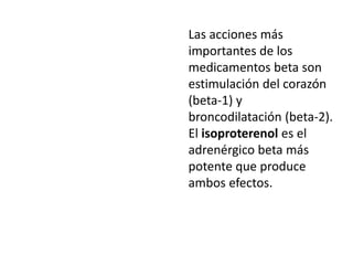 Las acciones más
importantes de los
medicamentos beta son
estimulación del corazón
(beta-1) y
broncodilatación (beta-2).
El isoproterenol es el
adrenérgico beta más
potente que produce
ambos efectos.
 