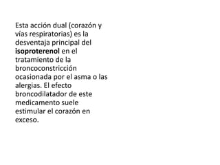 Esta acción dual (corazón y
vías respiratorias) es la
desventaja principal del
isoproterenol en el
tratamiento de la
broncoconstricción
ocasionada por el asma o las
alergias. El efecto
broncodilatador de este
medicamento suele
estimular el corazón en
exceso.
 