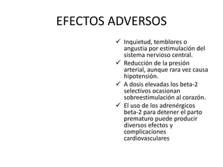 EFECTOS ADVERSOS
 Inquietud, temblores o
angustia por estimulación del
sistema nervioso central.
 Reducción de la presión
arterial, aunque rara vez causa
hipotensión.
 A dosis elevadas los beta-2
selectivos ocasionan
sobreestimulación al corazón.
 El uso de los adrenérgicos
beta-2 para detener el parto
prematuro puede producir
diversos efectos y
complicaciones
cardiovasculares
 