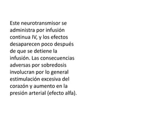 Este neurotransmisor se
administra por infusión
continua IV, y los efectos
desaparecen poco después
de que se detiene la
infusión. Las consecuencias
adversas por sobredosis
involucran por lo general
estimulación excesiva del
corazón y aumento en la
presión arterial (efecto alfa).
 