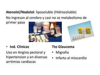 Atenolol/Nadolol: liposoluble (Hidrosoluble)
No ingresan al cerebro y casi no se metabolismo de
primer paso
• Ind. Clinicas
Uso en Angina pectoral y
hipertension y en diversas
arritmias cardiacas
Tto Glaucoma
• Migraña
• Infarto al miocardio
 