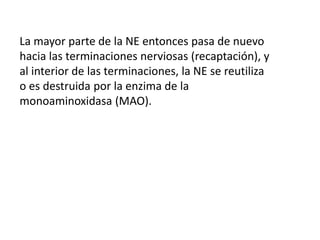 La mayor parte de la NE entonces pasa de nuevo
hacia las terminaciones nerviosas (recaptación), y
al interior de las terminaciones, la NE se reutiliza
o es destruida por la enzima de la
monoaminoxidasa (MAO).
 