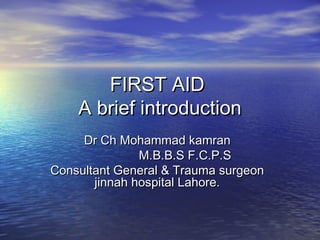 FIRST AIDFIRST AID
A brief introductionA brief introduction
Dr Ch Mohammad kamranDr Ch Mohammad kamran
M.B.B.S F.C.P.SM.B.B.S F.C.P.S
Consultant General & Trauma surgeonConsultant General & Trauma surgeon
jinnah hospital Lahore.jinnah hospital Lahore.
 