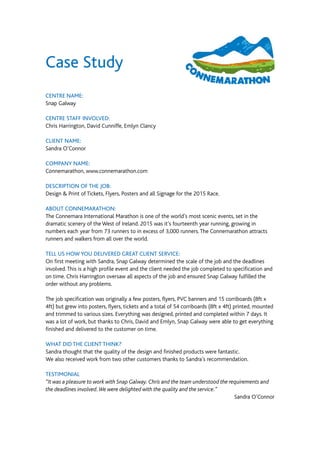 Case Study
CENTRE NAME:
Snap Galway
CENTRE STAFF INVOLVED:
Chris Harrington, David Cunniffe, Emlyn Clancy
CLIENT NAME:
Sandra O’Connor
COMPANY NAME:
Connemarathon, www.connemarathon.com
DESCRIPTION OF THE JOB:
Design & Print of Tickets, Flyers, Posters and all Signage for the 2015 Race.
ABOUT CONNEMARATHON:
The Connemara International Marathon is one of the world’s most scenic events, set in the
dramatic scenery of the West of Ireland. 2015 was it’s fourteenth year running, growing in
numbers each year from 73 runners to in excess of 3,000 runners.The Connemarathon attracts
runners and walkers from all over the world.
TELL US HOW YOU DELIVERED GREAT CLIENT SERVICE:
On first meeting with Sandra, Snap Galway determined the scale of the job and the deadlines
involved.This is a high profile event and the client needed the job completed to specification and
on time. Chris Harrington oversaw all aspects of the job and ensured Snap Galway fulfilled the
order without any problems.
The job specification was originally a few posters, flyers, PVC banners and 15 corriboards (8ft x
4ft) but grew into posters, flyers, tickets and a total of 54 corriboards (8ft x 4ft) printed, mounted
and trimmed to various sizes. Everything was designed, printed and completed within 7 days. It
was a lot of work, but thanks to Chris, David and Emlyn, Snap Galway were able to get everything
finished and delivered to the customer on time.
WHAT DID THE CLIENT THINK?
Sandra thought that the quality of the design and finished products were fantastic.
We also received work from two other customers thanks to Sandra’s recommendation.
TESTIMONIAL
“It was a pleasure to work with Snap Galway. Chris and the team understood the requirements and
the deadlines involved.We were delighted with the quality and the service.”
Sandra O’Connor
 