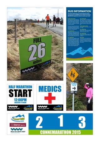 HALF MARATHON
START12:00PM
WALKERS 11:00AM
MEDICS
BUS INFORMATION
The times listed below are final departure times
for the buses. You MUST arrive at least 15 minutes
BEFORE the departure times to secure your seat.
BUSES FROM GALWAY
Buses depart from the Cathedral car
park in Galway City. We strongly advise
that participants use this bus service as
parking will be limited in Oughterard.
There will be no shelter while waiting
for buses in Oughterard and delays
should be expected.
All buses will stop at the GAA pitches
in the village of Oughterard for pick up.
Selected buses will stop for pickup at
Peacocke’s Hotel for participants who
are staying in the Maam area.
ULTRA MARATHON
Buses depart the Cathedral car park,
Galway City at 7.00am and pick up at
theGAApitchesinOughterardat7.30am
to reach Maam Cross before 8.00am.
The Ultra marathon bus departs the
Station House Hotel, Clifden at 7:15am.
FULL MARATHON
Buses depart the Cathedral car park,
Galway City starting at 8:00am. The first
bus will depart Oughterard at 8:30am to
reach the race start at Lough Inagh at
9:15am. All walkers should use this bus
to reach the race start on time. The last
bus will leave Oughterard at 9:15am to
reach the race start at Lough Inagh at
10:00am. There will not be a bus from
Leenaun to the full marathon start.
HALF MARATHON
Buses will depart the Cathedral car
park, Galway City from 8:30am to
9:00am. Buses will depart Oughterard
from 9:15am to 10:15am to reach the
race start at Leenaun before 11:00am.
Walkers should be on board the first
bus.
BUSES FROM CLIFDEN
Ultra Marathon Bus departs Clifden
at 7.15am.
FULL MARATHON
Buses depart Clifden from 8:45am.
Walkers should be on the first bus to
reach the race start on time.
HALF MARATHON
Buses depart Clifden at 9.20am. Half
marathon buses travel to Leenane via
Letterfrack.
POST RACE
Competitors will be transferred by
bus from Maam Cross (finish area) to
Oughterard, Clifden and Galway City
throughout the afternoon after the
race. One bus will return to Clifden
Via Leenaun.
®
2 1 3CONNEMARATHON 2015
 