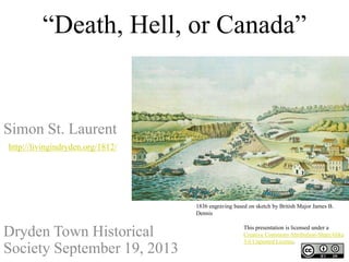 “Death, Hell, or Canada”
Simon St. Laurent
http://livingindryden.org/1812/
Dryden Town Historical
Society September 19, 2013
1836 engraving based on sketch by British Major James B.
Dennis
This presentation is licensed under a
Creative Commons Attribution-ShareAlike
3.0 Unported License.
 