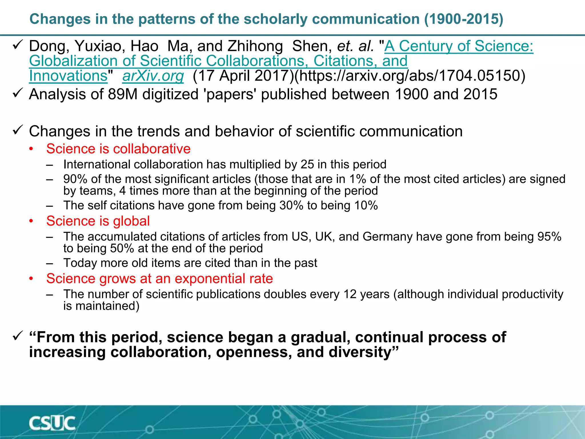 Changes in the patterns of the scholarly communication (1900-2015)
 Dong, Yuxiao, Hao Ma, and Zhihong Shen, et. al. "A Century of Science:
Globalization of Scientific Collaborations, Citations, and
Innovations" arXiv.org (17 April 2017)(https://arxiv.org/abs/1704.05150)
 Analysis of 89M digitized 'papers' published between 1900 and 2015
 Changes in the trends and behavior of scientific communication
• Science is collaborative
– International collaboration has multiplied by 25 in this period
– 90% of the most significant articles (those that are in 1% of the most cited articles) are signed
by teams, 4 times more than at the beginning of the period
– The self citations have gone from being 30% to being 10%
• Science is global
– The accumulated citations of articles from US, UK, and Germany have gone from being 95%
to being 50% at the end of the period
– Today more old items are cited than in the past
• Science grows at an exponential rate
– The number of scientific publications doubles every 12 years (although individual productivity
is maintained)
 “From this period, science began a gradual, continual process of
increasing collaboration, openness, and diversity”
 