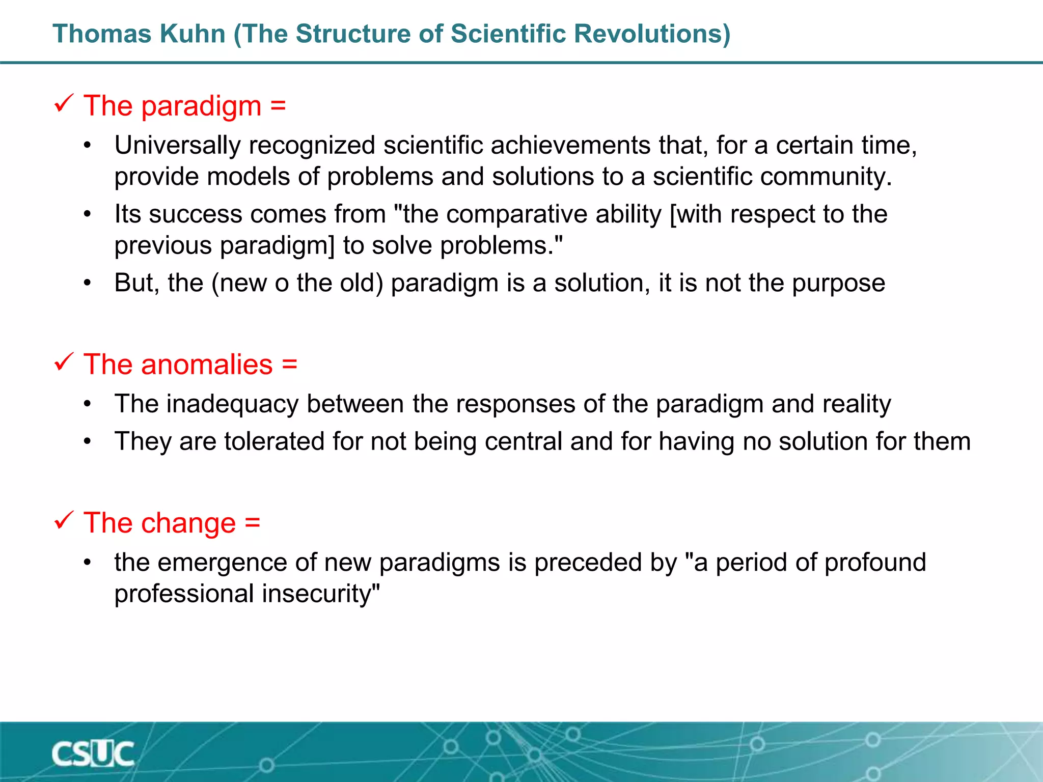 Thomas Kuhn (The Structure of Scientific Revolutions)
 The paradigm =
• Universally recognized scientific achievements that, for a certain time,
provide models of problems and solutions to a scientific community.
• Its success comes from "the comparative ability [with respect to the
previous paradigm] to solve problems."
• But, the (new o the old) paradigm is a solution, it is not the purpose
 The anomalies =
• The inadequacy between the responses of the paradigm and reality
• They are tolerated for not being central and for having no solution for them
 The change =
• the emergence of new paradigms is preceded by "a period of profound
professional insecurity"
 