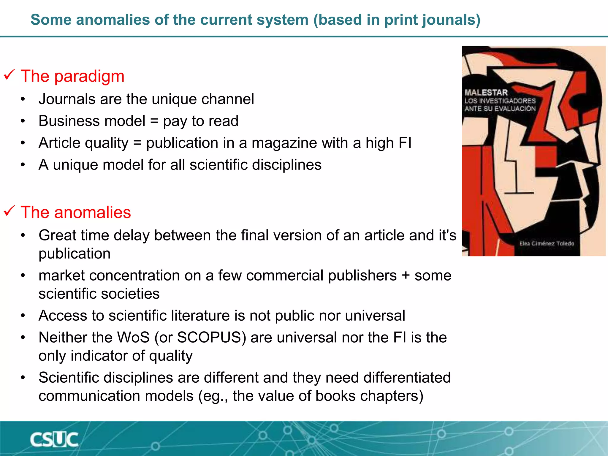 Some anomalies of the current system (based in print jounals)
 The paradigm
• Journals are the unique channel
• Business model = pay to read
• Article quality = publication in a magazine with a high FI
• A unique model for all scientific disciplines
 The anomalies
• Great time delay between the final version of an article and it's
publication
• market concentration on a few commercial publishers + some
scientific societies
• Access to scientific literature is not public nor universal
• Neither the WoS (or SCOPUS) are universal nor the FI is the
only indicator of quality
• Scientific disciplines are different and they need differentiated
communication models (eg., the value of books chapters)
 