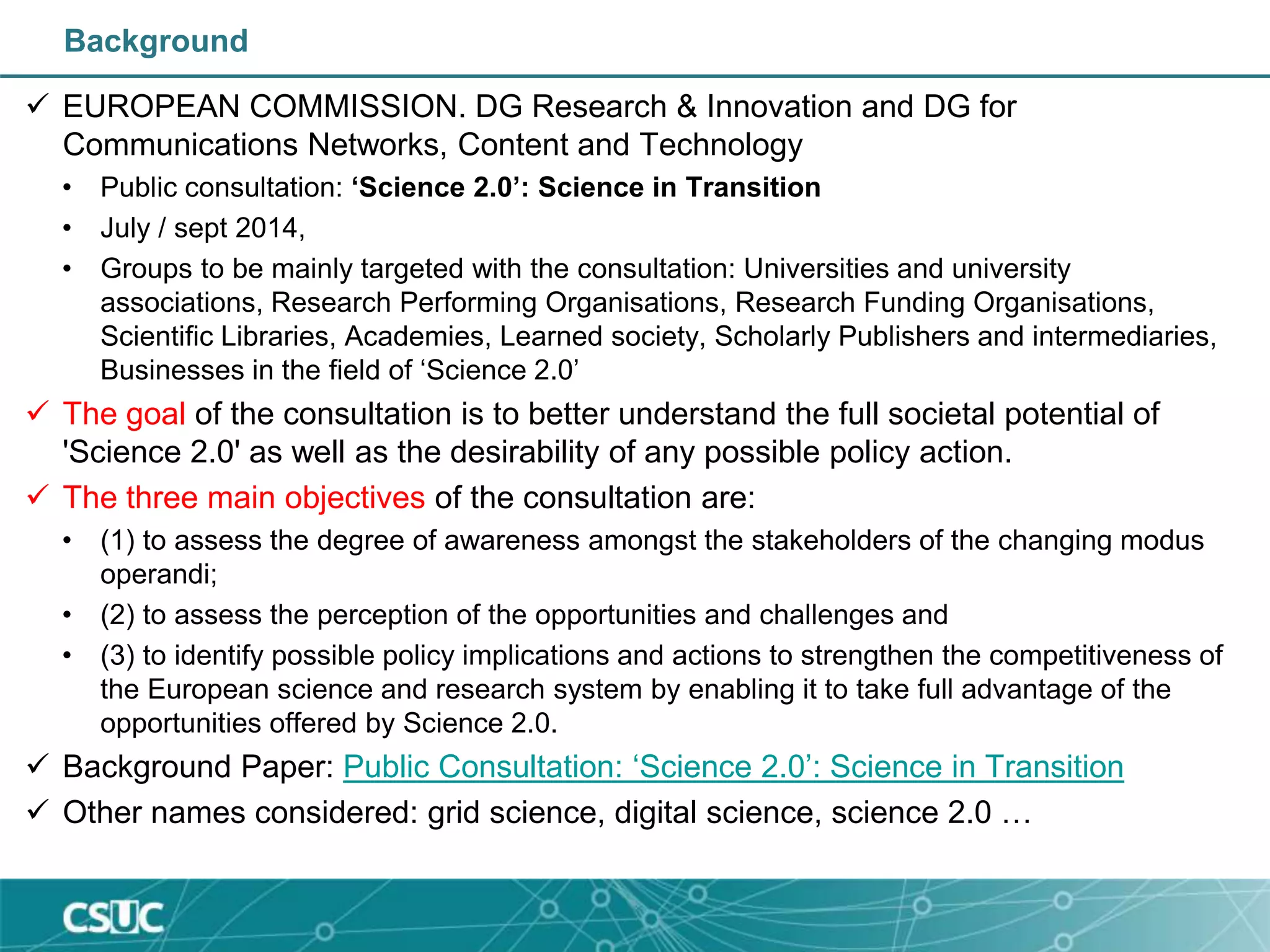Background
 EUROPEAN COMMISSION. DG Research & Innovation and DG for
Communications Networks, Content and Technology
• Public consultation: ‘Science 2.0’: Science in Transition
• July / sept 2014,
• Groups to be mainly targeted with the consultation: Universities and university
associations, Research Performing Organisations, Research Funding Organisations,
Scientific Libraries, Academies, Learned society, Scholarly Publishers and intermediaries,
Businesses in the field of ‘Science 2.0’
 The goal of the consultation is to better understand the full societal potential of
'Science 2.0' as well as the desirability of any possible policy action.
 The three main objectives of the consultation are:
• (1) to assess the degree of awareness amongst the stakeholders of the changing modus
operandi;
• (2) to assess the perception of the opportunities and challenges and
• (3) to identify possible policy implications and actions to strengthen the competitiveness of
the European science and research system by enabling it to take full advantage of the
opportunities offered by Science 2.0.
 Background Paper: Public Consultation: ‘Science 2.0’: Science in Transition
 Other names considered: grid science, digital science, science 2.0 …
 