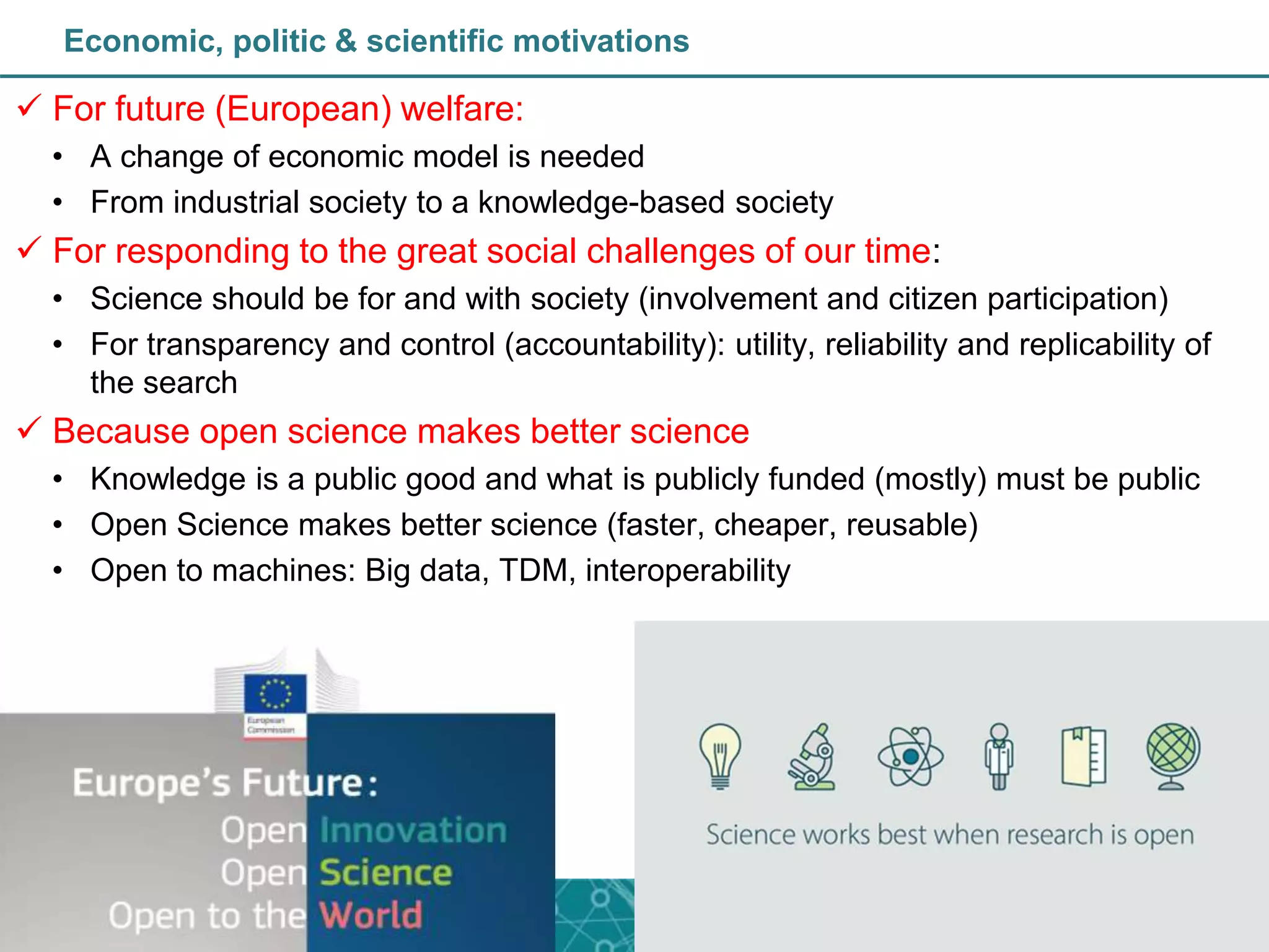 Economic, politic & scientific motivations
 For future (European) welfare:
• A change of economic model is needed
• From industrial society to a knowledge-based society
 For responding to the great social challenges of our time:
• Science should be for and with society (involvement and citizen participation)
• For transparency and control (accountability): utility, reliability and replicability of
the search
 Because open science makes better science
• Knowledge is a public good and what is publicly funded (mostly) must be public
• Open Science makes better science (faster, cheaper, reusable)
• Open to machines: Big data, TDM, interoperability
 