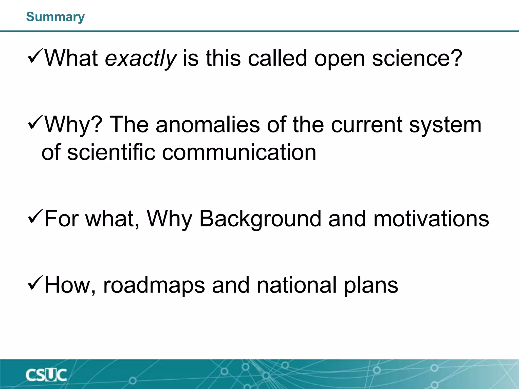 Summary
What exactly is this called open science?
Why? The anomalies of the current system
of scientific communication
For what, Why Background and motivations
How, roadmaps and national plans
 