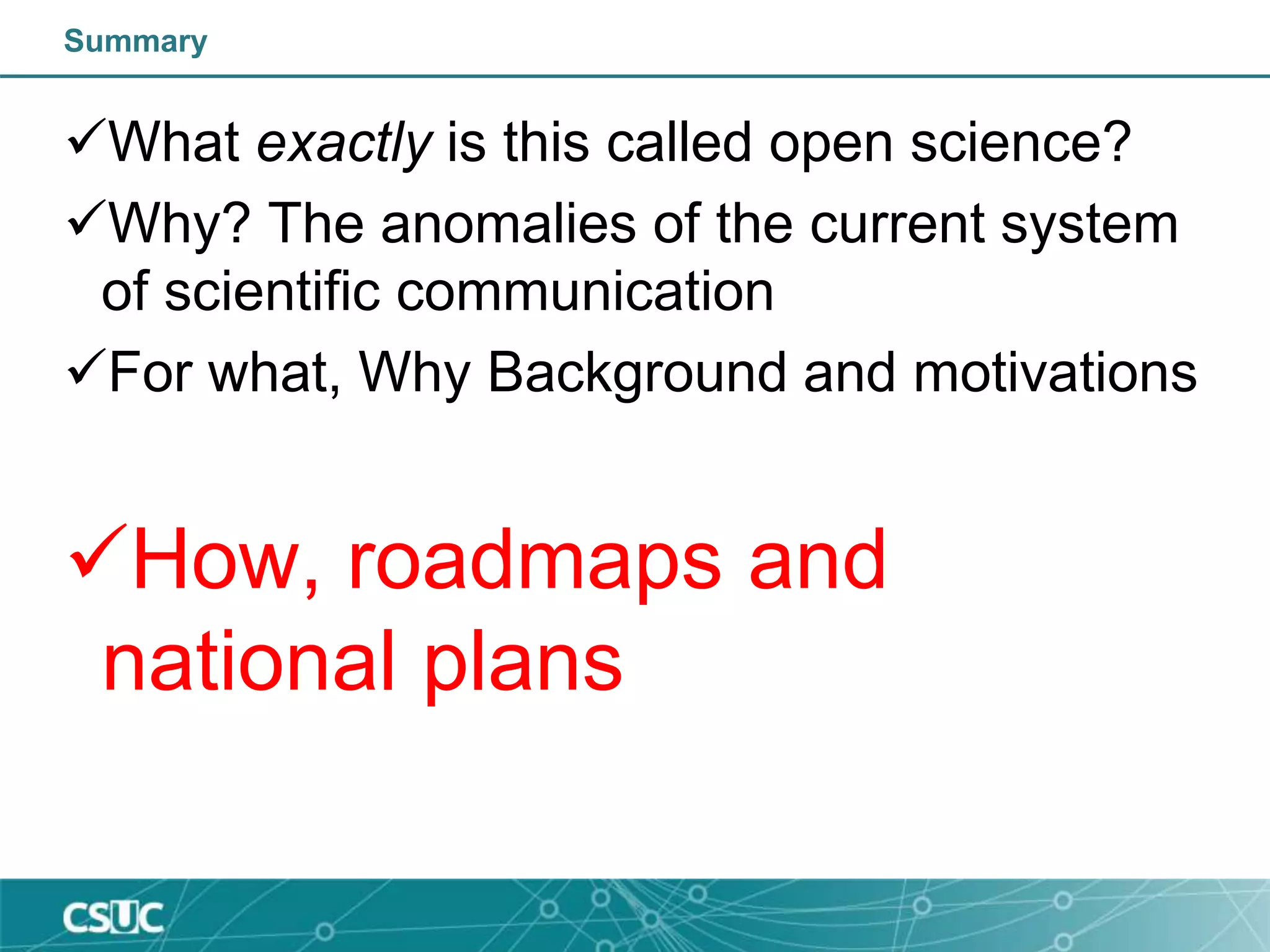 Summary
What exactly is this called open science?
Why? The anomalies of the current system
of scientific communication
For what, Why Background and motivations
How, roadmaps and
national plans
 