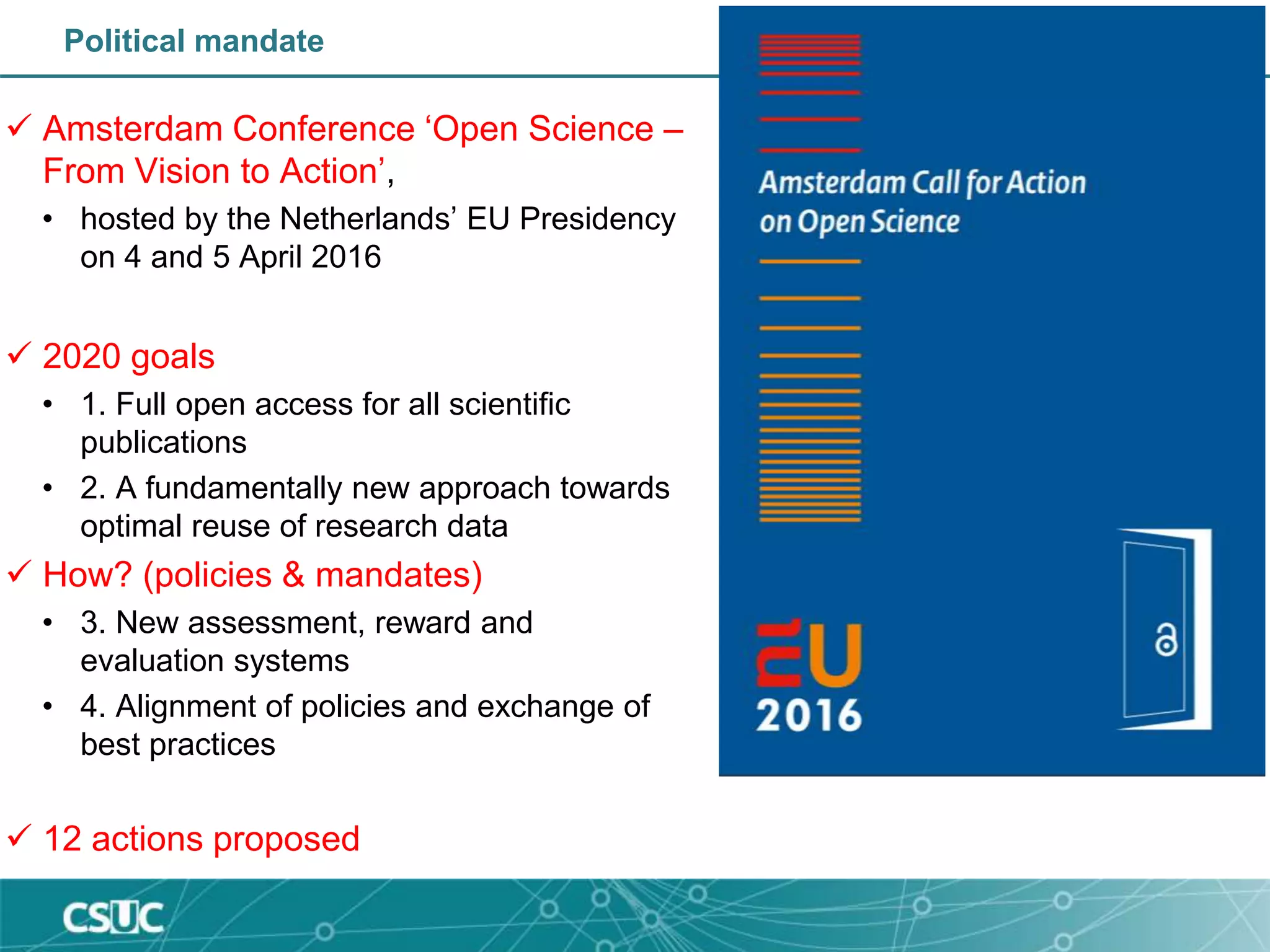 Political mandate
 Amsterdam Conference ‘Open Science –
From Vision to Action’,
• hosted by the Netherlands’ EU Presidency
on 4 and 5 April 2016
 2020 goals
• 1. Full open access for all scientific
publications
• 2. A fundamentally new approach towards
optimal reuse of research data
 How? (policies & mandates)
• 3. New assessment, reward and
evaluation systems
• 4. Alignment of policies and exchange of
best practices
 12 actions proposed
 