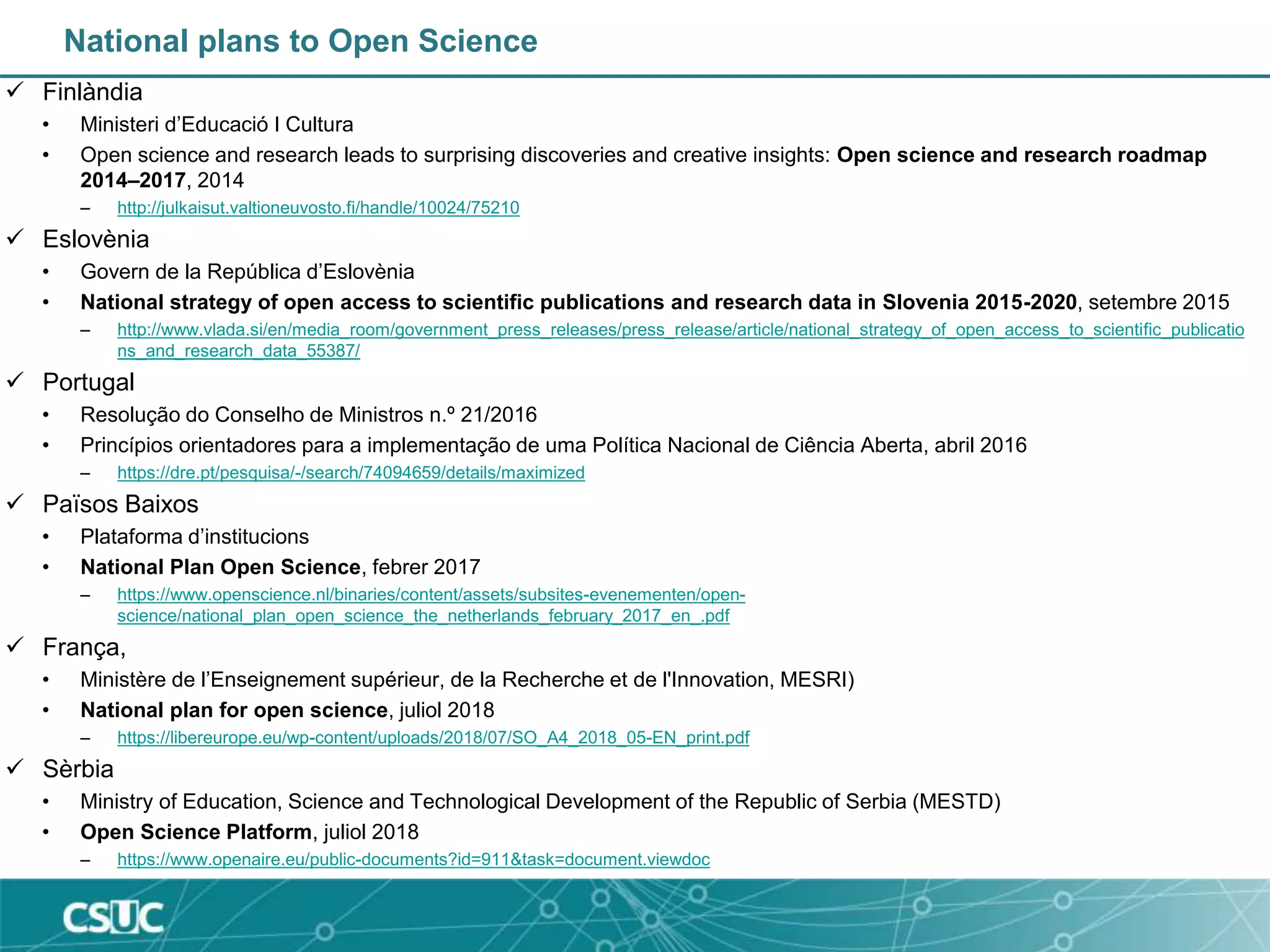 National plans to Open Science
 Finlàndia
• Ministeri d’Educació I Cultura
• Open science and research leads to surprising discoveries and creative insights: Open science and research roadmap
2014–2017, 2014
– http://julkaisut.valtioneuvosto.fi/handle/10024/75210
 Eslovènia
• Govern de la República d’Eslovènia
• National strategy of open access to scientific publications and research data in Slovenia 2015-2020, setembre 2015
– http://www.vlada.si/en/media_room/government_press_releases/press_release/article/national_strategy_of_open_access_to_scientific_publicatio
ns_and_research_data_55387/
 Portugal
• Resolução do Conselho de Ministros n.º 21/2016
• Princípios orientadores para a implementação de uma Política Nacional de Ciência Aberta, abril 2016
– https://dre.pt/pesquisa/-/search/74094659/details/maximized
 Països Baixos
• Plataforma d’institucions
• National Plan Open Science, febrer 2017
– https://www.openscience.nl/binaries/content/assets/subsites-evenementen/open-
science/national_plan_open_science_the_netherlands_february_2017_en_.pdf
 França,
• Ministère de l’Enseignement supérieur, de la Recherche et de l'Innovation, MESRI)
• National plan for open science, juliol 2018
– https://libereurope.eu/wp-content/uploads/2018/07/SO_A4_2018_05-EN_print.pdf
 Sèrbia
• Ministry of Education, Science and Technological Development of the Republic of Serbia (MESTD)
• Open Science Platform, juliol 2018
– https://www.openaire.eu/public-documents?id=911&task=document.viewdoc
 