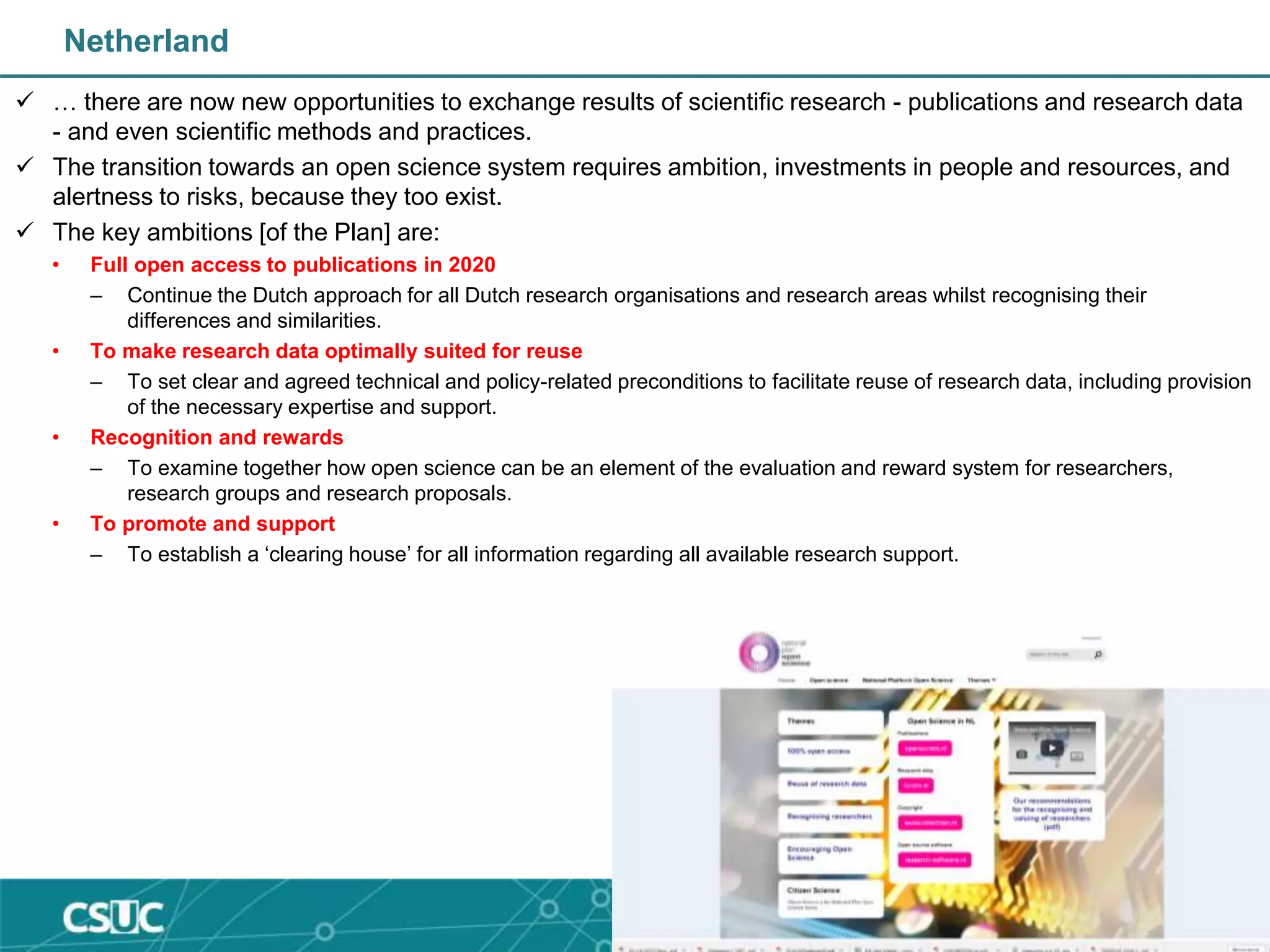 Netherland
 … there are now new opportunities to exchange results of scientific research - publications and research data
- and even scientific methods and practices.
 The transition towards an open science system requires ambition, investments in people and resources, and
alertness to risks, because they too exist.
 The key ambitions [of the Plan] are:
• Full open access to publications in 2020
– Continue the Dutch approach for all Dutch research organisations and research areas whilst recognising their
differences and similarities.
• To make research data optimally suited for reuse
– To set clear and agreed technical and policy-related preconditions to facilitate reuse of research data, including provision
of the necessary expertise and support.
• Recognition and rewards
– To examine together how open science can be an element of the evaluation and reward system for researchers,
research groups and research proposals.
• To promote and support
– To establish a ‘clearing house’ for all information regarding all available research support.
 