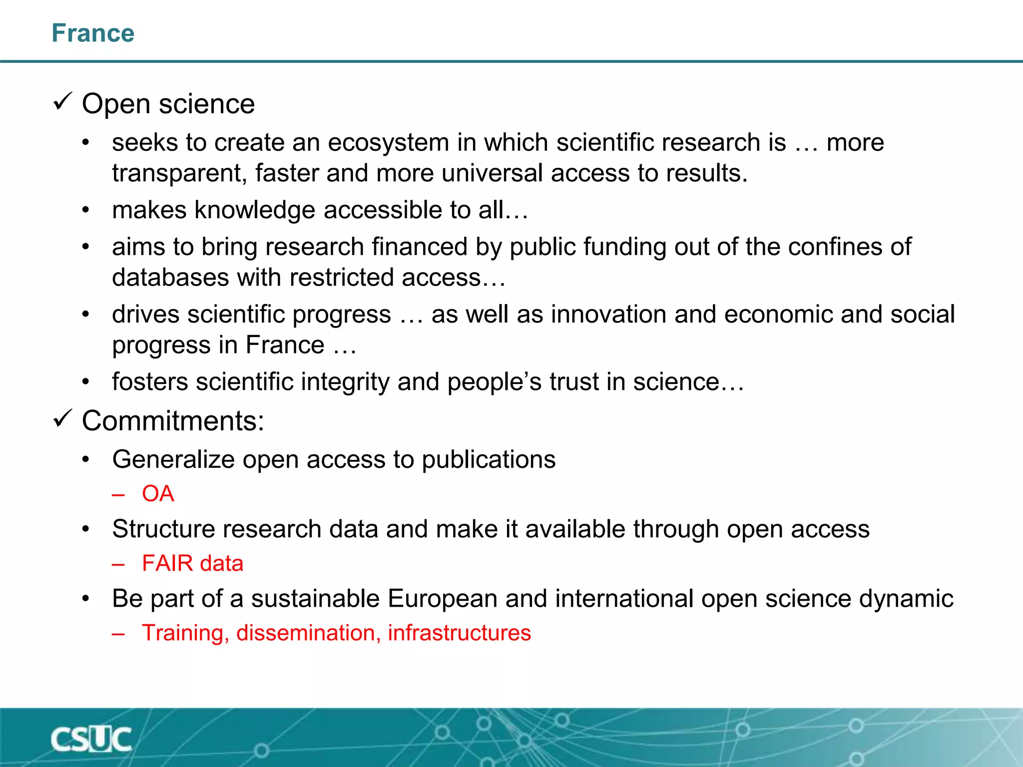France
 Open science
• seeks to create an ecosystem in which scientific research is … more
transparent, faster and more universal access to results.
• makes knowledge accessible to all…
• aims to bring research financed by public funding out of the confines of
databases with restricted access…
• drives scientific progress … as well as innovation and economic and social
progress in France …
• fosters scientific integrity and people’s trust in science…
 Commitments:
• Generalize open access to publications
– OA
• Structure research data and make it available through open access
– FAIR data
• Be part of a sustainable European and international open science dynamic
– Training, dissemination, infrastructures
 